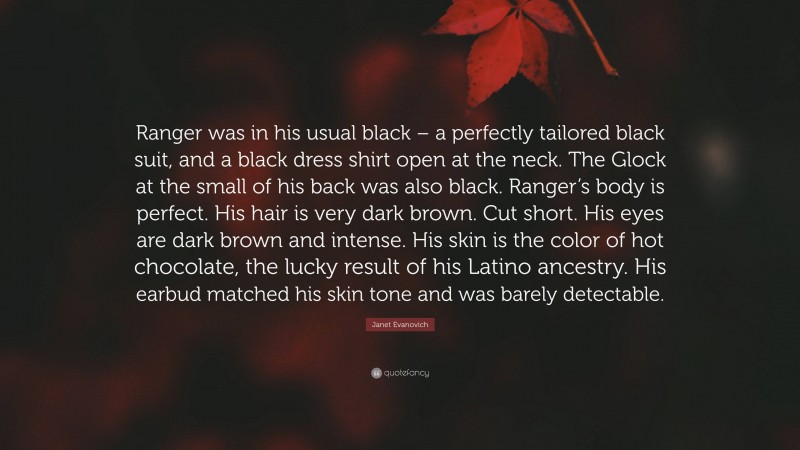 Janet Evanovich Quote: “Ranger was in his usual black – a perfectly tailored black suit, and a black dress shirt open at the neck. The Glock at the small of his back was also black. Ranger’s body is perfect. His hair is very dark brown. Cut short. His eyes are dark brown and intense. His skin is the color of hot chocolate, the lucky result of his Latino ancestry. His earbud matched his skin tone and was barely detectable.”