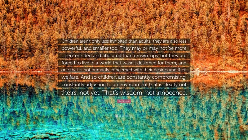 Ian Bogost Quote: “Children aren’t only less inhibited than adults; they are also less powerful, and smaller too. They may or may not be more open-minded and liberated than grown-ups, but they are forced to live in a world that wasn’t designed for them, and one that is not primarily concerned with their desires and their welfare. And so children are constantly compromising, constantly adjusting to an environment that is clearly not theirs, not yet. That’s wisdom, not innocence.”