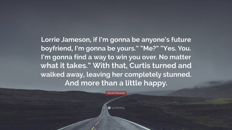 Nicole Edwards Quote: “Lorrie Jameson, if I’m gonna be anyone’s future boyfriend, I’m gonna be yours.” “Me?” “Yes. You. I’m gonna find a way to win you over. No matter what it takes.” With that, Curtis turned and walked away, leaving her completely stunned. And more than a little happy.”