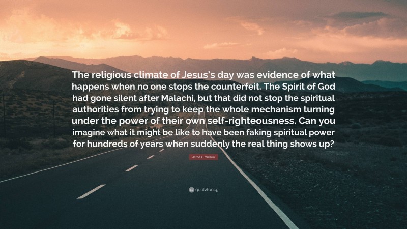 Jared C. Wilson Quote: “The religious climate of Jesus’s day was evidence of what happens when no one stops the counterfeit. The Spirit of God had gone silent after Malachi, but that did not stop the spiritual authorities from trying to keep the whole mechanism turning under the power of their own self-righteousness. Can you imagine what it might be like to have been faking spiritual power for hundreds of years when suddenly the real thing shows up?”