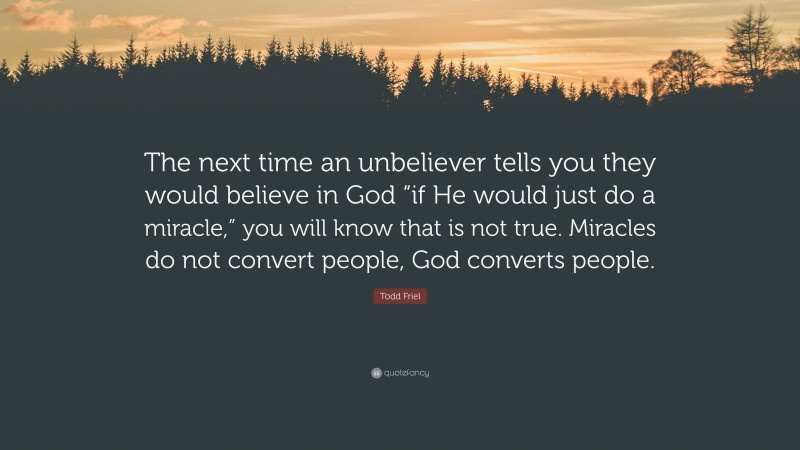 Todd Friel Quote: “The next time an unbeliever tells you they would believe in God “if He would just do a miracle,” you will know that is not true. Miracles do not convert people, God converts people.”