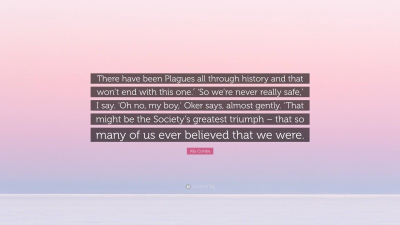 Ally Condie Quote: “There have been Plagues all through history and that won’t end with this one.′ ‘So we’re never really safe,’ I say. ‘Oh no, my boy,’ Oker says, almost gently. ‘That might be the Society’s greatest triumph – that so many of us ever believed that we were.”