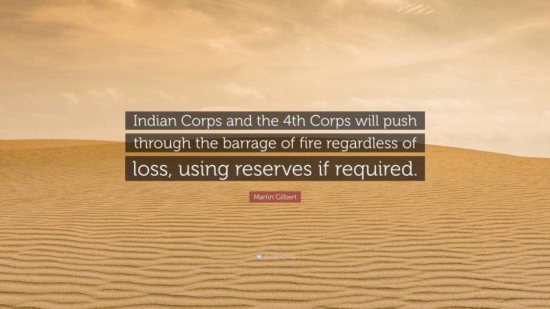 Martin Gilbert Quote: “Indian Corps and the 4th Corps will push through the barrage of fire regardless of loss, using reserves if required.”