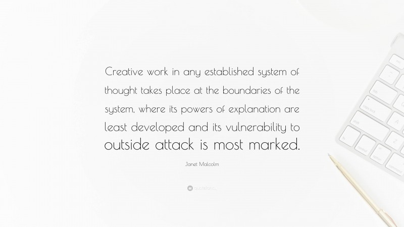 Janet Malcolm Quote: “Creative work in any established system of thought takes place at the boundaries of the system, where its powers of explanation are least developed and its vulnerability to outside attack is most marked.”