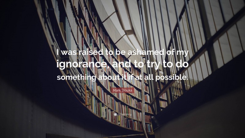 Mark Slouka Quote: “I was raised to be ashamed of my ignorance, and to try to do something about it if at all possible.”
