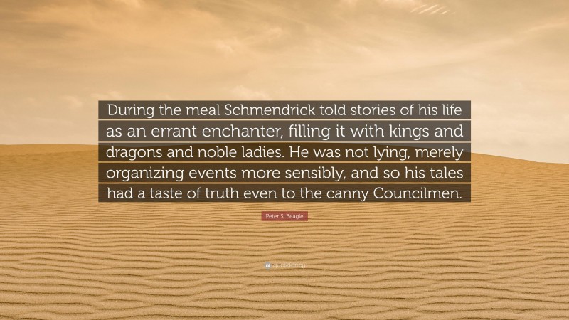 Peter S. Beagle Quote: “During the meal Schmendrick told stories of his life as an errant enchanter, filling it with kings and dragons and noble ladies. He was not lying, merely organizing events more sensibly, and so his tales had a taste of truth even to the canny Councilmen.”