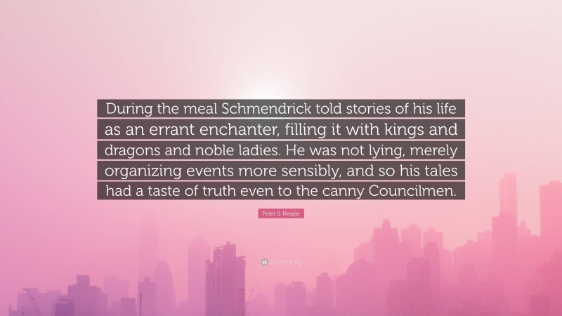 Peter S. Beagle Quote: “During the meal Schmendrick told stories of his life as an errant enchanter, filling it with kings and dragons and noble ladies. He was not lying, merely organizing events more sensibly, and so his tales had a taste of truth even to the canny Councilmen.”