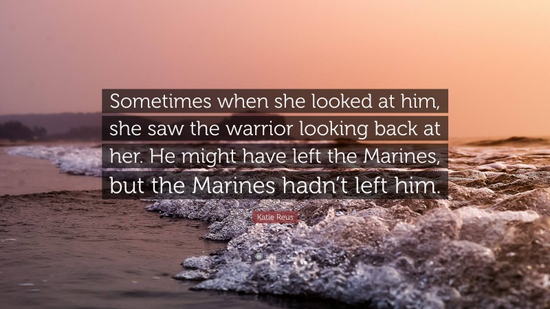 Katie Reus Quote: “Sometimes when she looked at him, she saw the warrior looking back at her. He might have left the Marines, but the Marines hadn’t left him.”