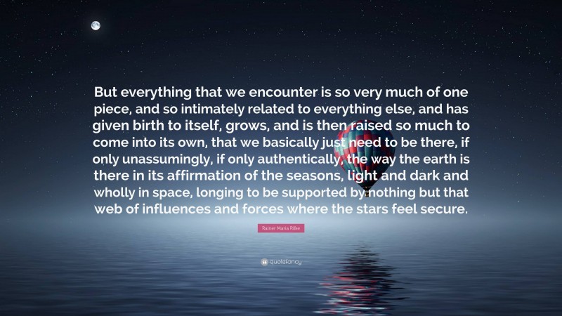 Rainer Maria Rilke Quote: “But everything that we encounter is so very much of one piece, and so intimately related to everything else, and has given birth to itself, grows, and is then raised so much to come into its own, that we basically just need to be there, if only unassumingly, if only authentically, the way the earth is there in its affirmation of the seasons, light and dark and wholly in space, longing to be supported by nothing but that web of influences and forces where the stars feel secure.”