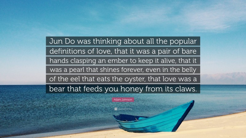 Adam Johnson Quote: “Jun Do was thinking about all the popular definitions of love, that it was a pair of bare hands clasping an ember to keep it alive, that it was a pearl that shines forever, even in the belly of the eel that eats the oyster, that love was a bear that feeds you honey from its claws.”