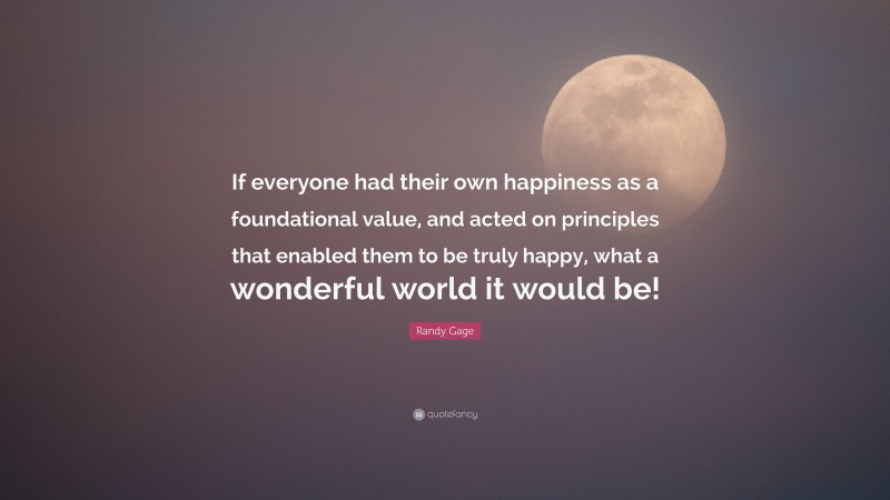 Randy Gage Quote: “If everyone had their own happiness as a foundational value, and acted on principles that enabled them to be truly happy, what a wonderful world it would be!”