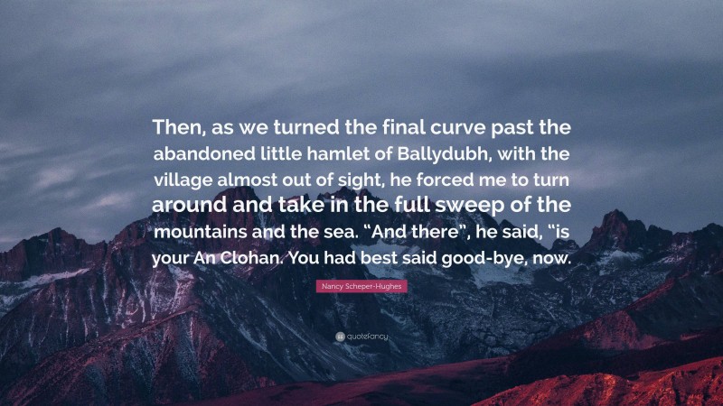 Nancy Scheper-Hughes Quote: “Then, as we turned the final curve past the abandoned little hamlet of Ballydubh, with the village almost out of sight, he forced me to turn around and take in the full sweep of the mountains and the sea. “And there”, he said, “is your An Clohan. You had best said good-bye, now.”