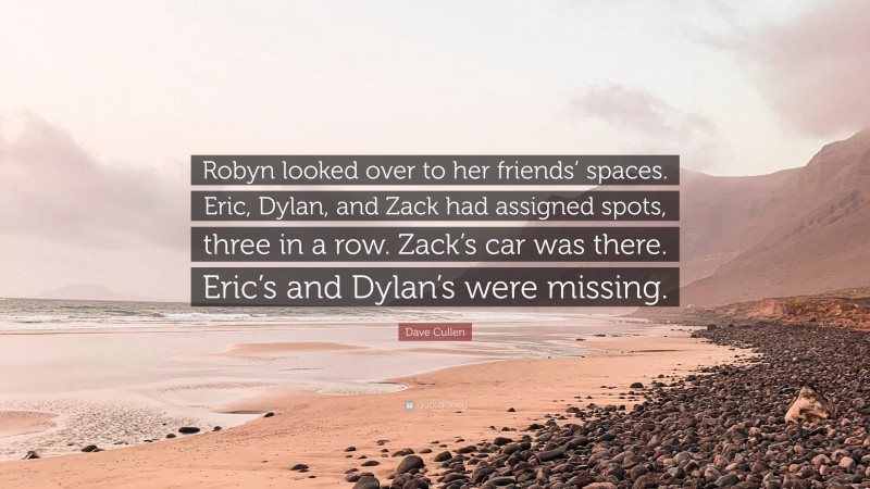 Dave Cullen Quote: “Robyn looked over to her friends’ spaces. Eric, Dylan, and Zack had assigned spots, three in a row. Zack’s car was there. Eric’s and Dylan’s were missing.”