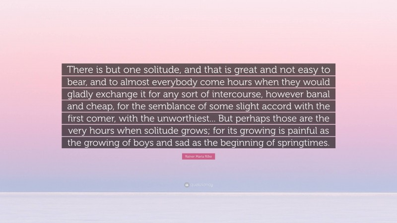 Rainer Maria Rilke Quote: “There is but one solitude, and that is great and not easy to bear, and to almost everybody come hours when they would gladly exchange it for any sort of intercourse, however banal and cheap, for the semblance of some slight accord with the first comer, with the unworthiest... But perhaps those are the very hours when solitude grows; for its growing is painful as the growing of boys and sad as the beginning of springtimes.”