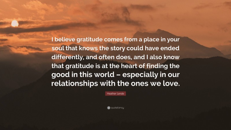 Heather Lende Quote: “I believe gratitude comes from a place in your soul that knows the story could have ended differently, and often does, and I also know that gratitude is at the heart of finding the good in this world – especially in our relationships with the ones we love.”