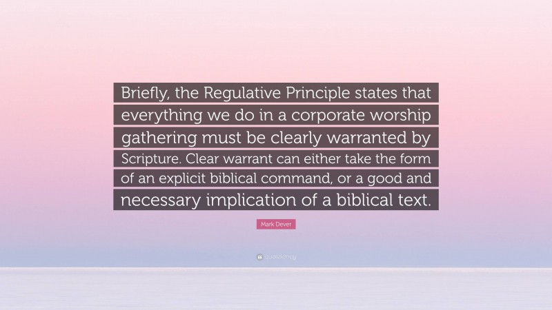 Mark Dever Quote: “Briefly, the Regulative Principle states that everything we do in a corporate worship gathering must be clearly warranted by Scripture. Clear warrant can either take the form of an explicit biblical command, or a good and necessary implication of a biblical text.”