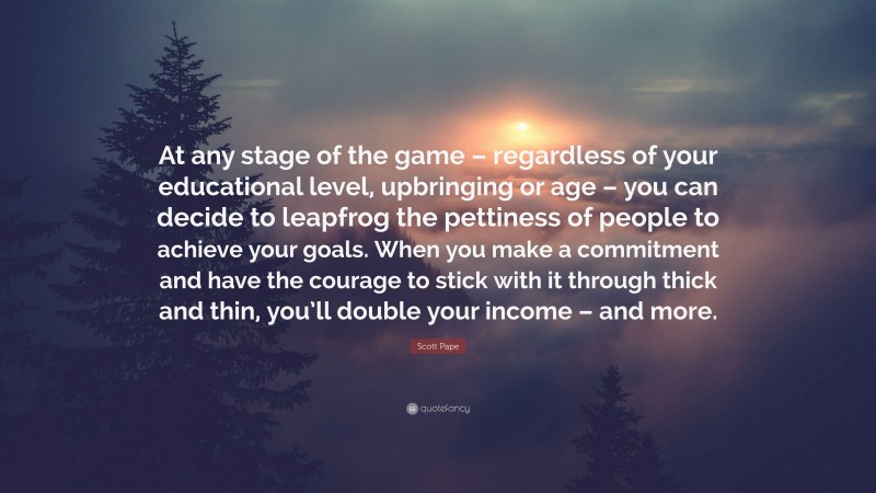 Scott Pape Quote: “At any stage of the game – regardless of your educational level, upbringing or age – you can decide to leapfrog the pettiness of people to achieve your goals. When you make a commitment and have the courage to stick with it through thick and thin, you’ll double your income – and more.”