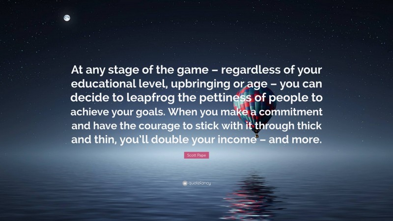 Scott Pape Quote: “At any stage of the game – regardless of your educational level, upbringing or age – you can decide to leapfrog the pettiness of people to achieve your goals. When you make a commitment and have the courage to stick with it through thick and thin, you’ll double your income – and more.”