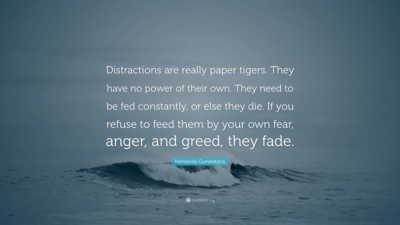 Henepola Gunaratana Quote: “Distractions are really paper tigers. They have no power of their own. They need to be fed constantly, or else they die. If you refuse to feed them by your own fear, anger, and greed, they fade.”