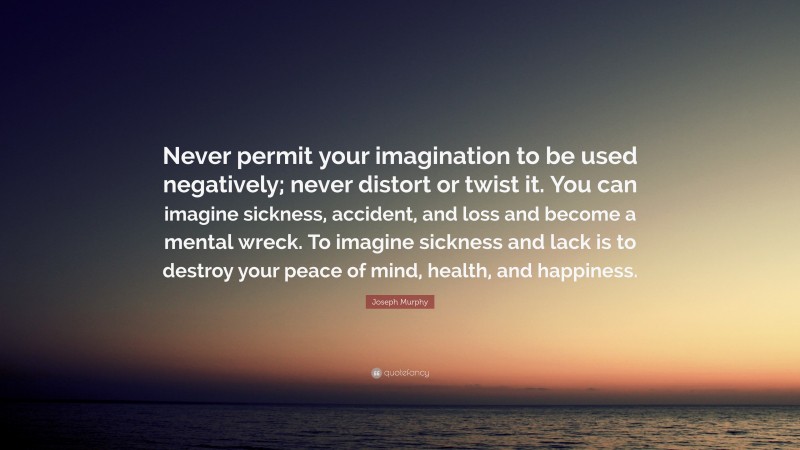 Joseph Murphy Quote: “Never permit your imagination to be used negatively; never distort or twist it. You can imagine sickness, accident, and loss and become a mental wreck. To imagine sickness and lack is to destroy your peace of mind, health, and happiness.”