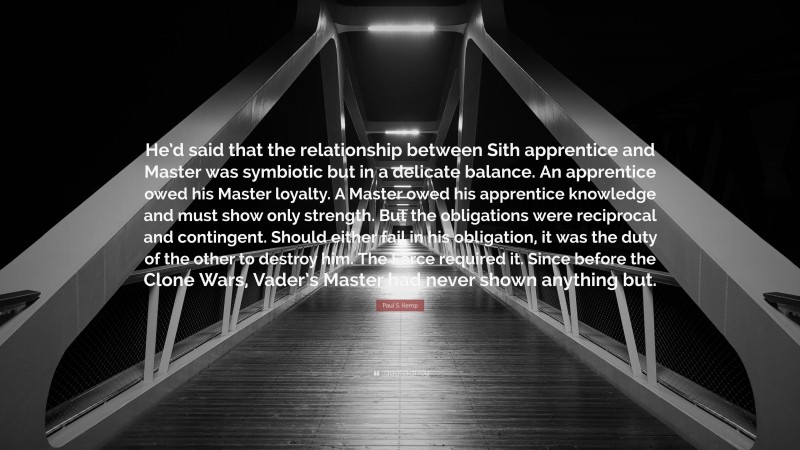 Paul S. Kemp Quote: “He’d said that the relationship between Sith apprentice and Master was symbiotic but in a delicate balance. An apprentice owed his Master loyalty. A Master owed his apprentice knowledge and must show only strength. But the obligations were reciprocal and contingent. Should either fail in his obligation, it was the duty of the other to destroy him. The Force required it. Since before the Clone Wars, Vader’s Master had never shown anything but.”