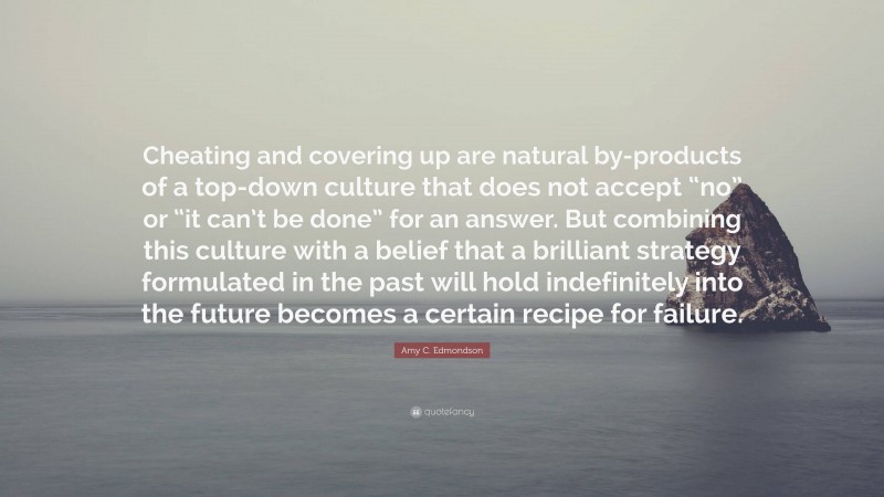 Amy C. Edmondson Quote: “Cheating and covering up are natural by-products of a top-down culture that does not accept “no” or “it can’t be done” for an answer. But combining this culture with a belief that a brilliant strategy formulated in the past will hold indefinitely into the future becomes a certain recipe for failure.”
