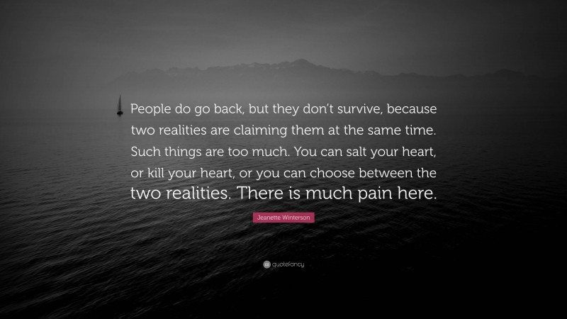 Jeanette Winterson Quote: “People do go back, but they don’t survive, because two realities are claiming them at the same time. Such things are too much. You can salt your heart, or kill your heart, or you can choose between the two realities. There is much pain here.”