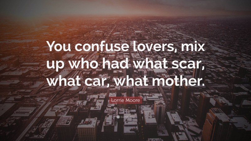 Lorrie Moore Quote: “You confuse lovers, mix up who had what scar, what car, what mother.”
