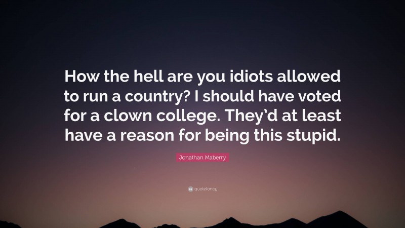 Jonathan Maberry Quote: “How the hell are you idiots allowed to run a country? I should have voted for a clown college. They’d at least have a reason for being this stupid.”