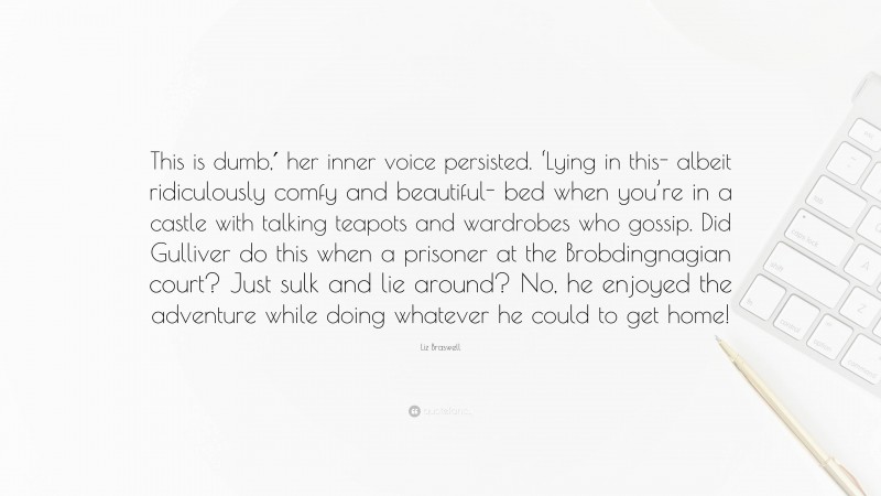 Liz Braswell Quote: “This is dumb,′ her inner voice persisted. ‘Lying in this- albeit ridiculously comfy and beautiful- bed when you’re in a castle with talking teapots and wardrobes who gossip. Did Gulliver do this when a prisoner at the Brobdingnagian court? Just sulk and lie around? No, he enjoyed the adventure while doing whatever he could to get home!”