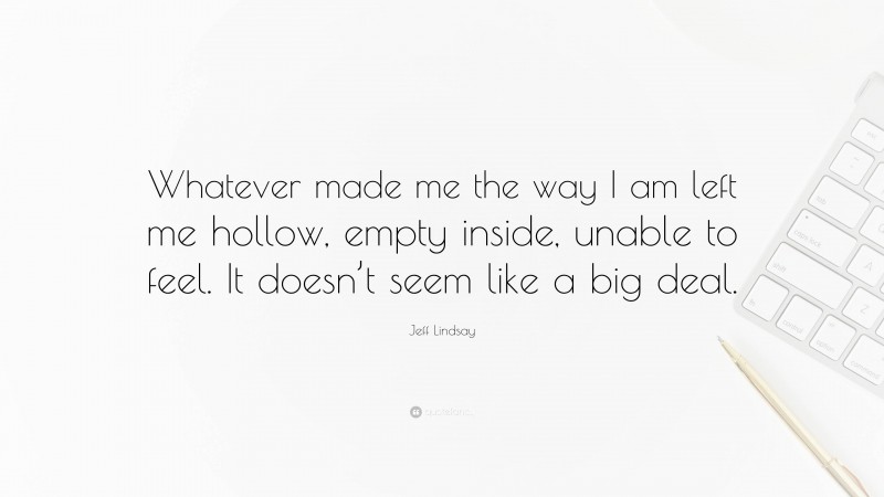 Jeff Lindsay Quote: “Whatever made me the way I am left me hollow, empty inside, unable to feel. It doesn’t seem like a big deal.”