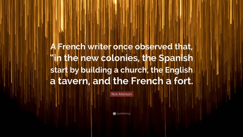 Rick Atkinson Quote: “A French writer once observed that, “in the new colonies, the Spanish start by building a church, the English a tavern, and the French a fort.”