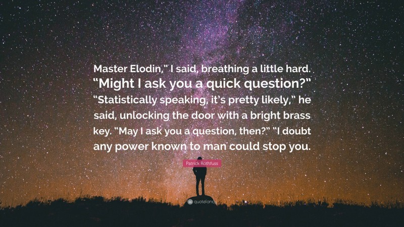 Patrick Rothfuss Quote: “Master Elodin,” I said, breathing a little hard. “Might I ask you a quick question?” “Statistically speaking, it’s pretty likely,” he said, unlocking the door with a bright brass key. “May I ask you a question, then?” “I doubt any power known to man could stop you.”