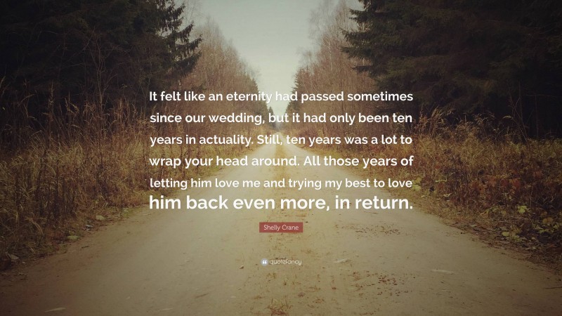 Shelly Crane Quote: “It felt like an eternity had passed sometimes since our wedding, but it had only been ten years in actuality. Still, ten years was a lot to wrap your head around. All those years of letting him love me and trying my best to love him back even more, in return.”