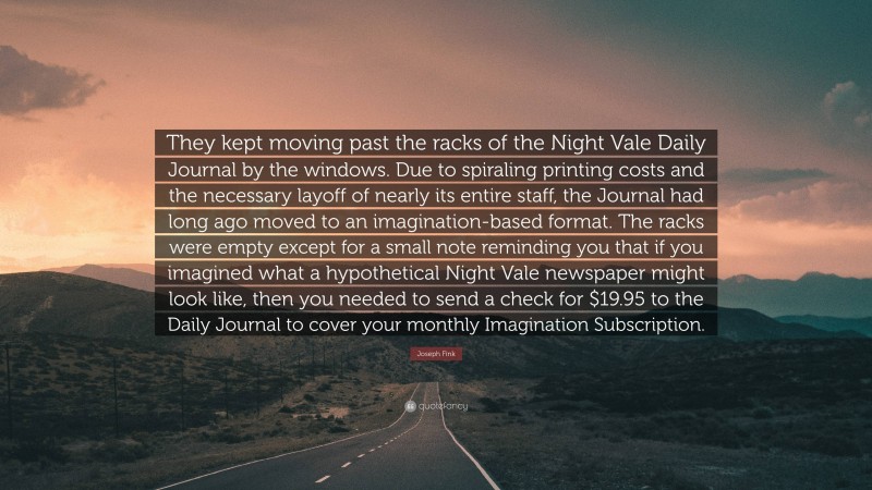 Joseph Fink Quote: “They kept moving past the racks of the Night Vale Daily Journal by the windows. Due to spiraling printing costs and the necessary layoff of nearly its entire staff, the Journal had long ago moved to an imagination-based format. The racks were empty except for a small note reminding you that if you imagined what a hypothetical Night Vale newspaper might look like, then you needed to send a check for $19.95 to the Daily Journal to cover your monthly Imagination Subscription.”