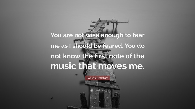 Patrick Rothfuss Quote: “You are not wise enough to fear me as I should be feared. You do not know the first note of the music that moves me.”