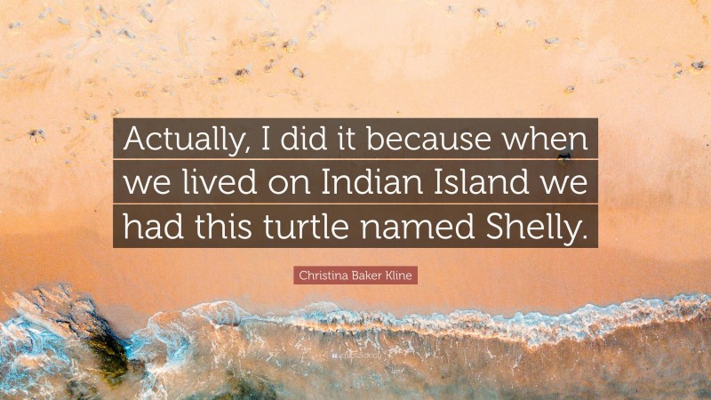 Christina Baker Kline Quote: “Actually, I did it because when we lived on Indian Island we had this turtle named Shelly.”