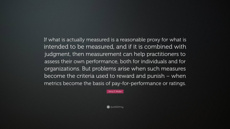 Jerry Z. Muller Quote: “If what is actually measured is a reasonable proxy for what is intended to be measured, and if it is combined with judgment, then measurement can help practitioners to assess their own performance, both for individuals and for organizations. But problems arise when such measures become the criteria used to reward and punish – when metrics become the basis of pay-for-performance or ratings.”