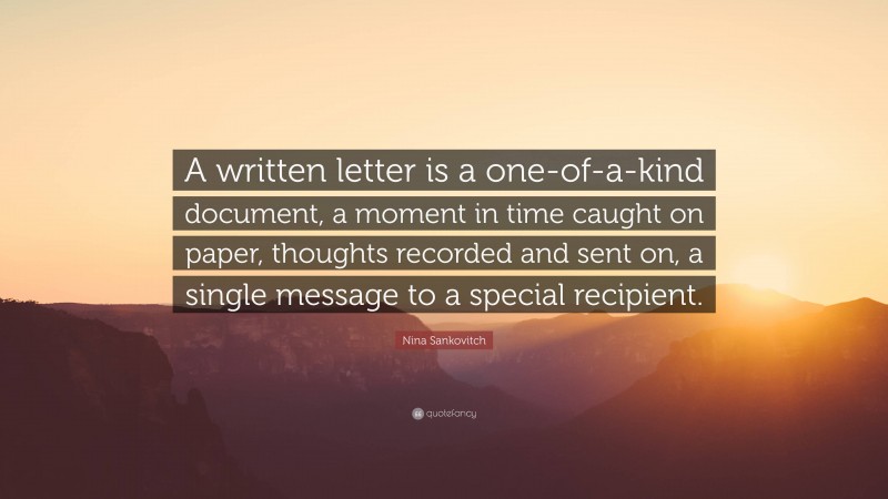 Nina Sankovitch Quote: “A written letter is a one-of-a-kind document, a moment in time caught on paper, thoughts recorded and sent on, a single message to a special recipient.”