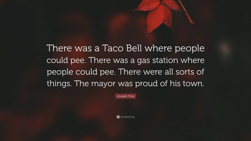 Joseph Fink Quote: “There was a Taco Bell where people could pee. There was a gas station where people could pee. There were all sorts of things. The mayor was proud of his town.”