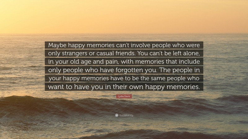 Lydia Davis Quote: “Maybe happy memories can’t involve people who were only strangers or casual friends. You can’t be left alone, in your old age and pain, with memories that include only people who have forgotten you. The people in your happy memories have to be the same people who want to have you in their own happy memories.”