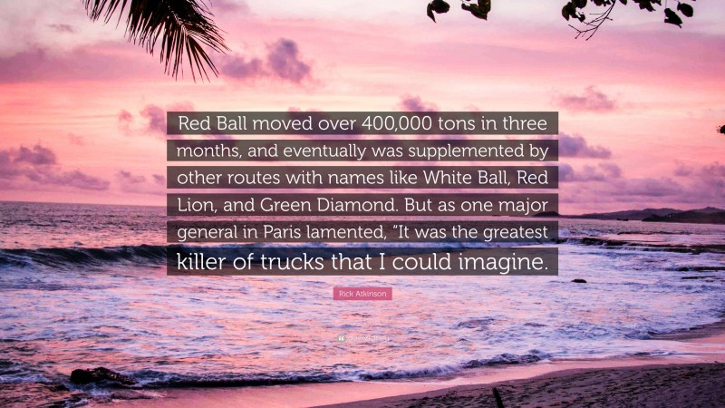 Rick Atkinson Quote: “Red Ball moved over 400,000 tons in three months, and eventually was supplemented by other routes with names like White Ball, Red Lion, and Green Diamond. But as one major general in Paris lamented, “It was the greatest killer of trucks that I could imagine.”