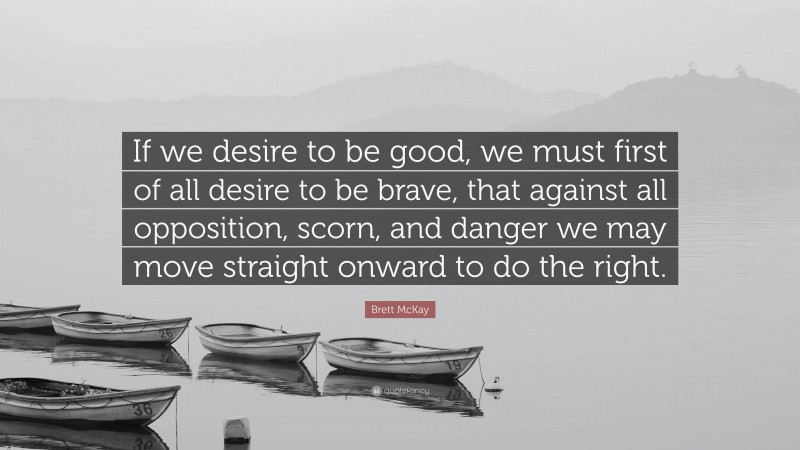Brett McKay Quote: “If we desire to be good, we must first of all desire to be brave, that against all opposition, scorn, and danger we may move straight onward to do the right.”