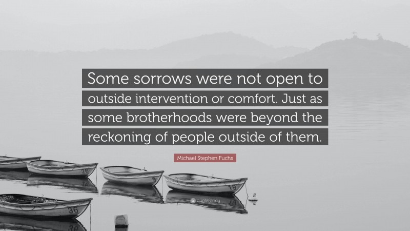 Michael Stephen Fuchs Quote: “Some sorrows were not open to outside intervention or comfort. Just as some brotherhoods were beyond the reckoning of people outside of them.”