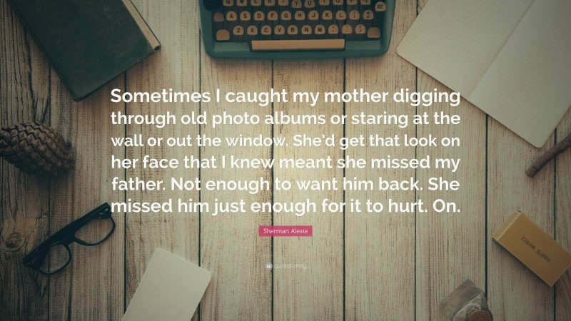 Sherman Alexie Quote: “Sometimes I caught my mother digging through old photo albums or staring at the wall or out the window. She’d get that look on her face that I knew meant she missed my father. Not enough to want him back. She missed him just enough for it to hurt. On.”