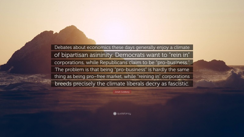Jonah Goldberg Quote: “Debates about economics these days generally enjoy a climate of bipartisan asininity. Democrats want to “rein in” corporations, while Republicans claim to be “pro-business.” The problem is that being “pro-business” is hardly the same thing as being pro–free market, while “reining in” corporations breeds precisely the climate liberals decry as fascistic.”