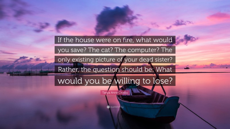 Tanya Anne Crosby Quote: “If the house were on fire, what would you save? The cat? The computer? The only existing picture of your dead sister? Rather, the question should be: What would you be willing to lose?”