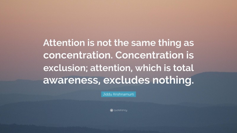 Jiddu Krishnamurti Quote: “Attention is not the same thing as concentration. Concentration is exclusion; attention, which is total awareness, excludes nothing.”