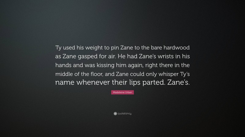 Madeleine Urban Quote: “Ty used his weight to pin Zane to the bare hardwood as Zane gasped for air. He had Zane’s wrists in his hands and was kissing him again, right there in the middle of the floor, and Zane could only whisper Ty’s name whenever their lips parted. Zane’s.”