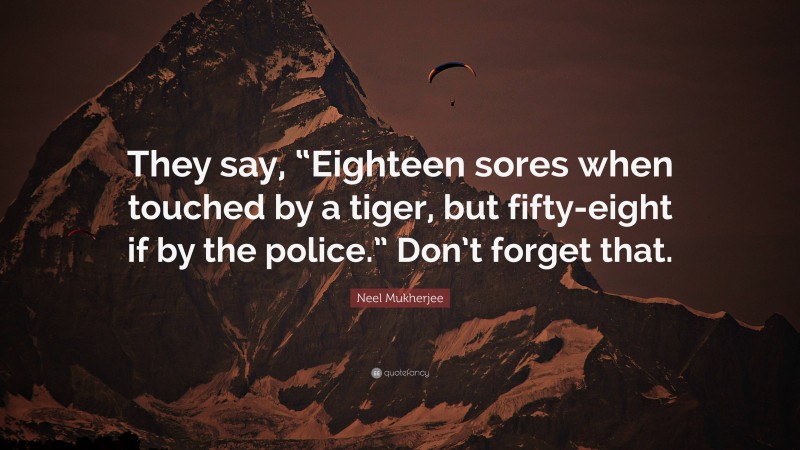 Neel Mukherjee Quote: “They say, “Eighteen sores when touched by a tiger, but fifty-eight if by the police.” Don’t forget that.”